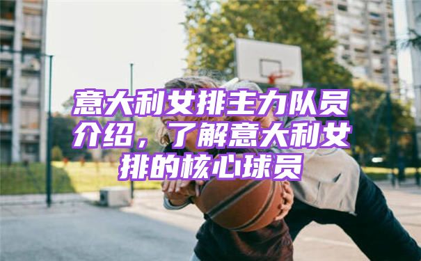 意大利女排主力队员介绍，了解意大利女排的核心球员