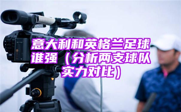 意大利和英格兰足球谁强[全方位分析两支球队实力]