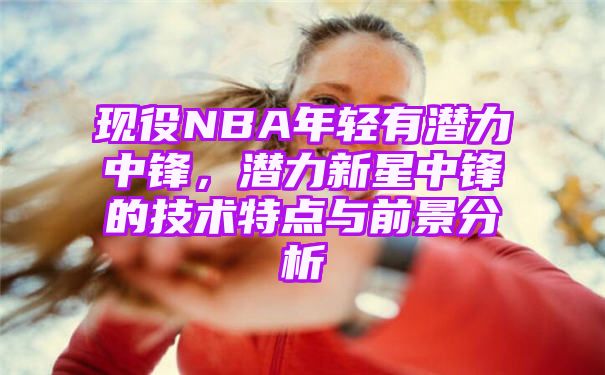 现役NBA年轻有潜力中锋[分析潜力新星中锋的技术特点与前景]