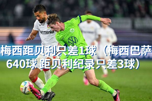 梅西距贝利只差1球[梅西巴萨640球 距贝利纪录只差3球]